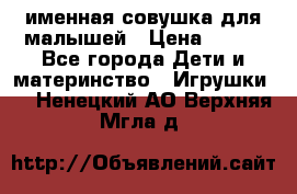 именная совушка для малышей › Цена ­ 600 - Все города Дети и материнство » Игрушки   . Ненецкий АО,Верхняя Мгла д.